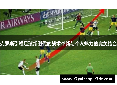 克罗斯引领足球新时代的战术革新与个人魅力的完美结合